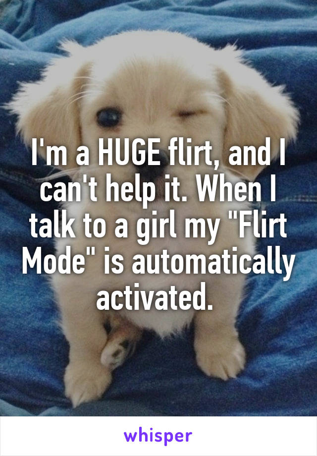 I'm a HUGE flirt, and I can't help it. When I talk to a girl my "Flirt Mode" is automatically activated. 