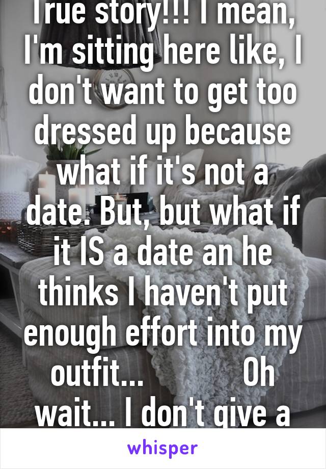 True story!!! I mean, I'm sitting here like, I don't want to get too dressed up because what if it's not a date. But, but what if it IS a date an he thinks I haven't put enough effort into my outfit...            Oh wait... I don't give a fuck!!!