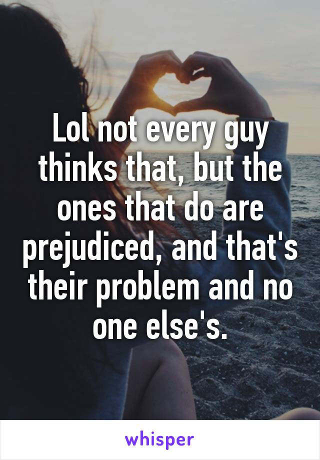 Lol not every guy thinks that, but the ones that do are prejudiced, and that's their problem and no one else's.