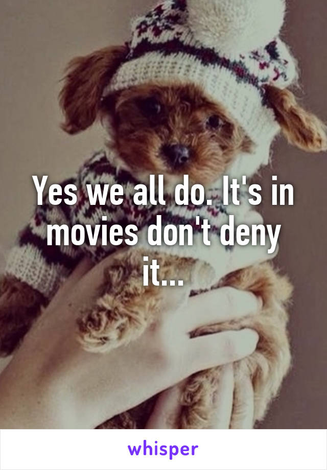 Yes we all do. It's in movies don't deny it...