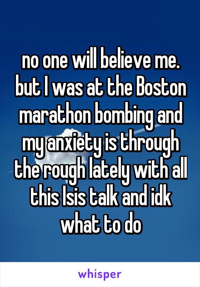 no one will believe me. but I was at the Boston marathon bombing and my anxiety is through the rough lately with all this Isis talk and idk what to do