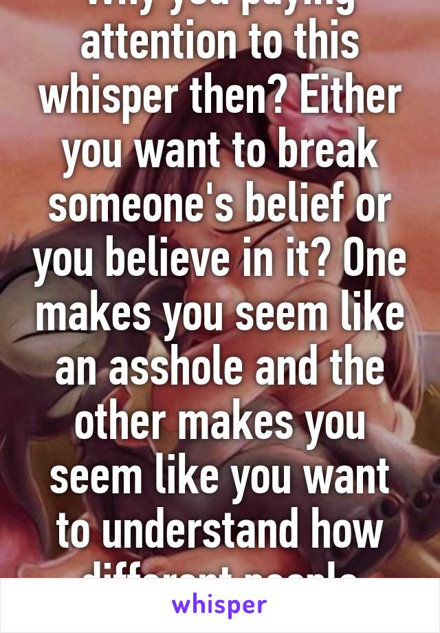 Why you paying attention to this whisper then? Either you want to break someone's belief or you believe in it? One makes you seem like an asshole and the other makes you seem like you want to understand how different people think?