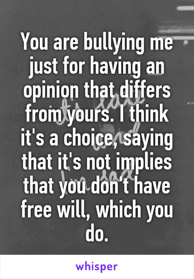 You are bullying me just for having an opinion that differs from yours. I think it's a choice, saying that it's not implies that you don't have free will, which you do.