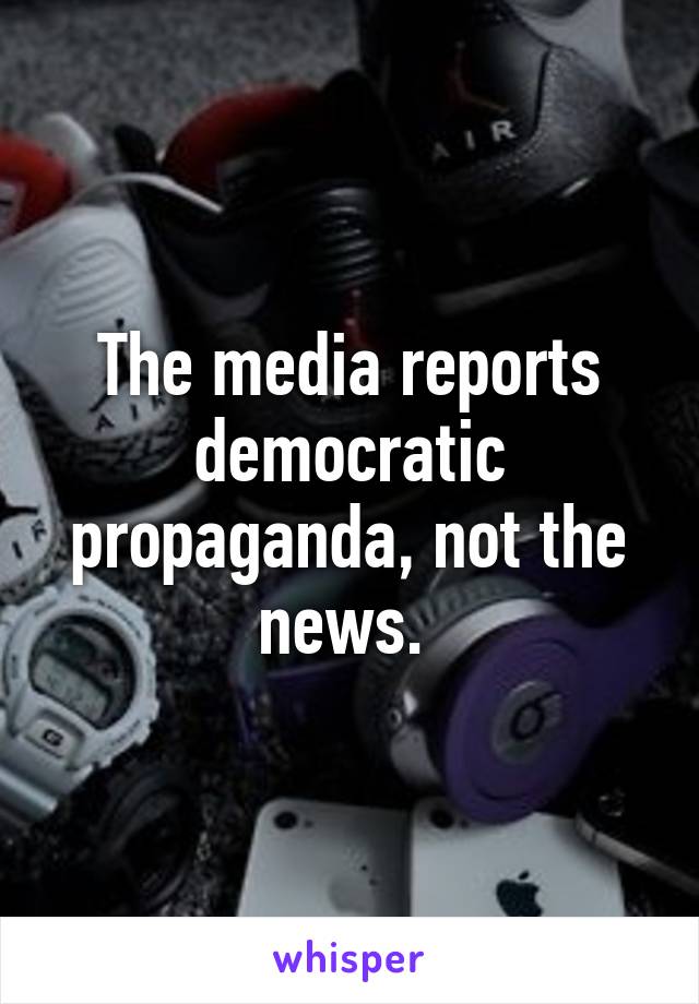 The media reports democratic propaganda, not the news. 