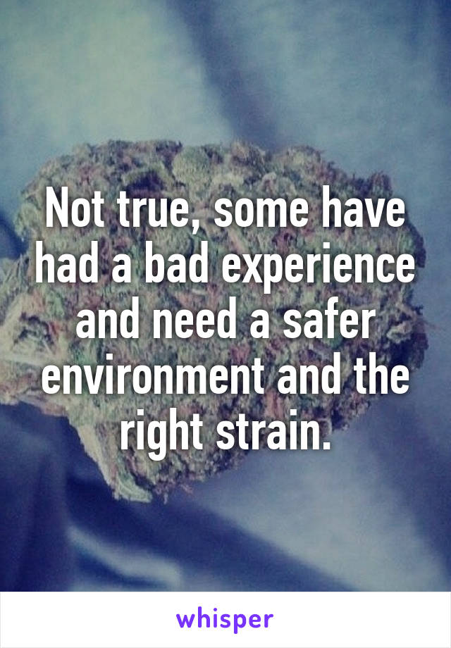 Not true, some have had a bad experience and need a safer environment and the right strain.