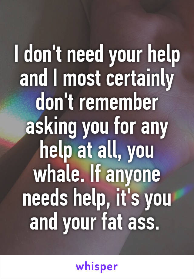 I don't need your help and I most certainly don't remember asking you for any help at all, you whale. If anyone needs help, it's you and your fat ass. 