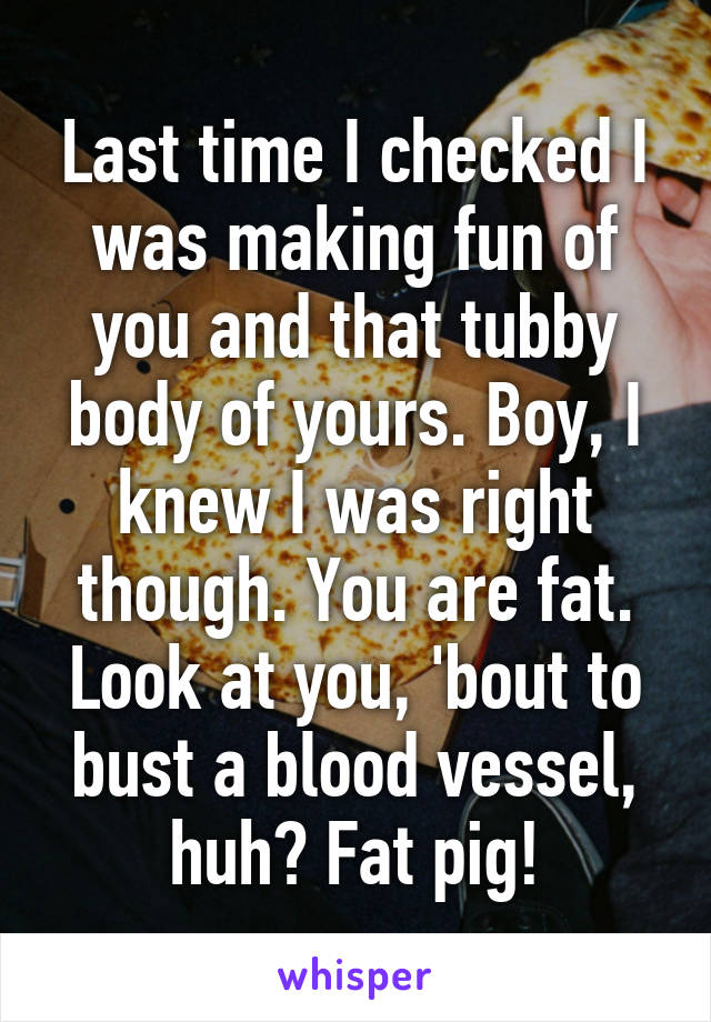 Last time I checked I was making fun of you and that tubby body of yours. Boy, I knew I was right though. You are fat. Look at you, 'bout to bust a blood vessel, huh? Fat pig!