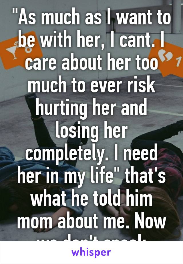 "As much as I want to be with her, I cant. I care about her too much to ever risk hurting her and losing her completely. I need her in my life" that's what he told him mom about me. Now we don't speak