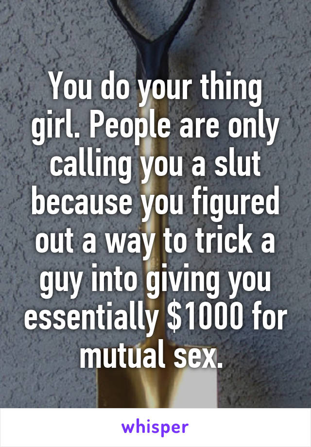 You do your thing girl. People are only calling you a slut because you figured out a way to trick a guy into giving you essentially $1000 for mutual sex. 