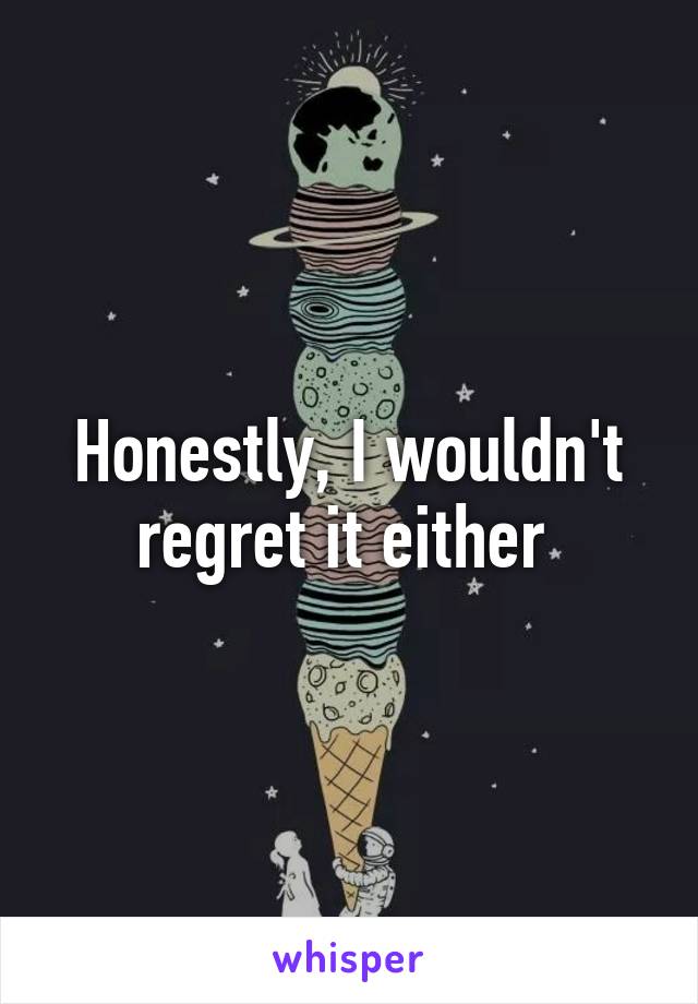 Honestly, I wouldn't regret it either 