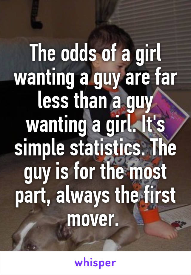 The odds of a girl wanting a guy are far less than a guy wanting a girl. It's simple statistics. The guy is for the most part, always the first mover. 