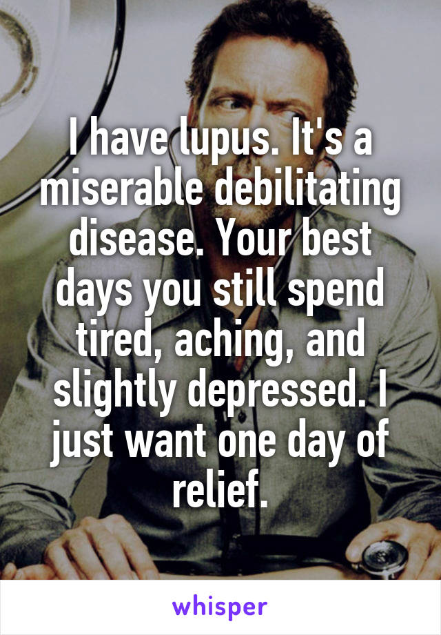 I have lupus. It's a miserable debilitating disease. Your best days you still spend tired, aching, and slightly depressed. I just want one day of relief.
