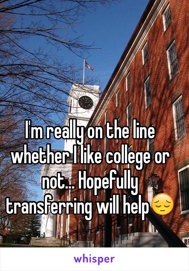 I'm really on the line whether I like college or not... Hopefully transferring will help😔