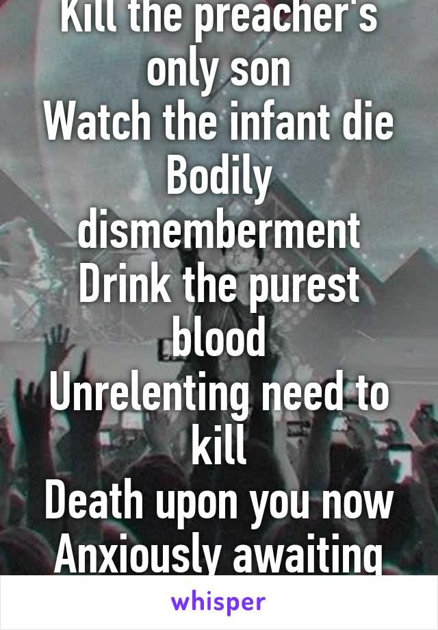 Kill the preacher's only son
Watch the infant die
Bodily dismemberment
Drink the purest blood
Unrelenting need to kill
Death upon you now
Anxiously awaiting
Next in line.