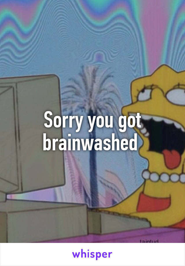 Sorry you got brainwashed 