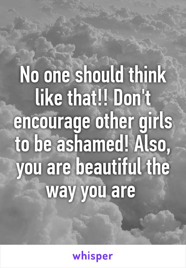 No one should think like that!! Don't encourage other girls to be ashamed! Also, you are beautiful the way you are 
