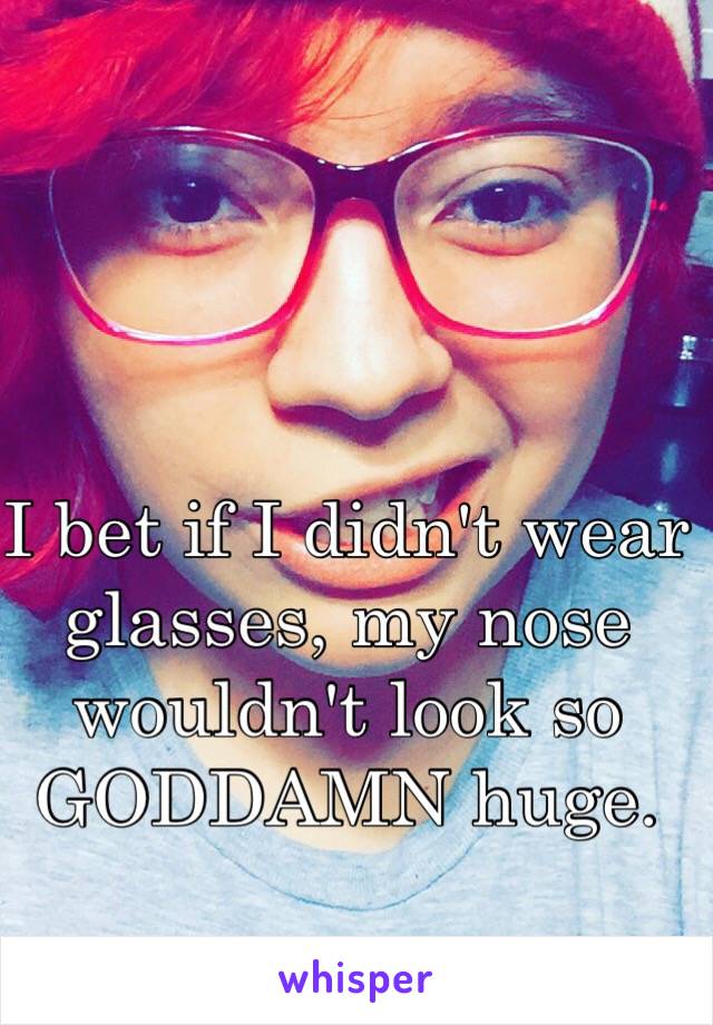 I bet if I didn't wear glasses, my nose wouldn't look so GODDAMN huge. 