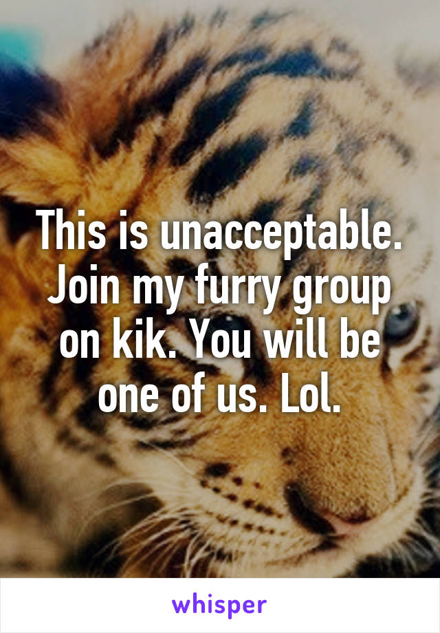 This is unacceptable. Join my furry group on kik. You will be one of us. Lol.