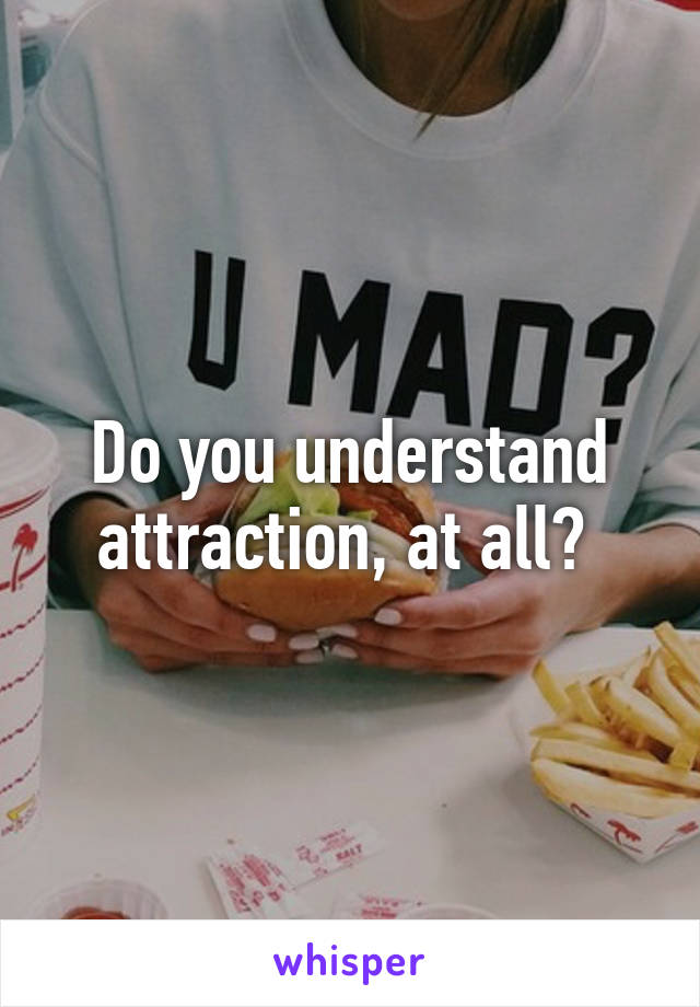 Do you understand attraction, at all? 