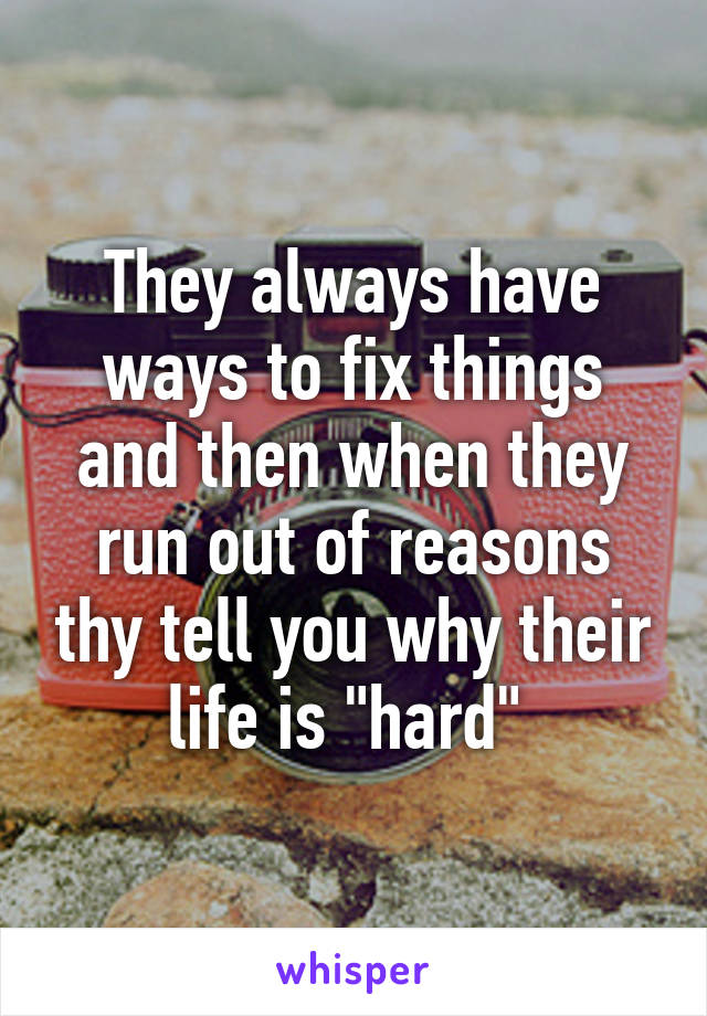 They always have ways to fix things and then when they run out of reasons thy tell you why their life is "hard" 