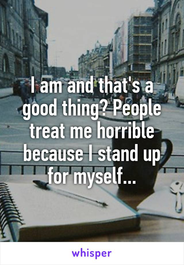 I am and that's a good thing? People treat me horrible because I stand up for myself...