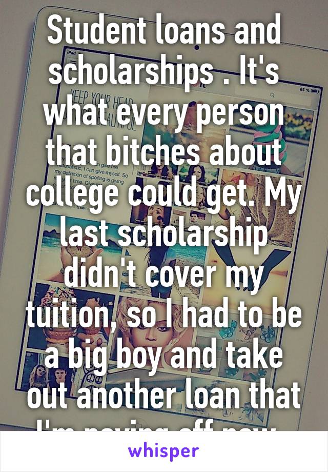 Student loans and scholarships . It's what every person that bitches about college could get. My last scholarship didn't cover my tuition, so I had to be a big boy and take out another loan that I'm paying off now. 