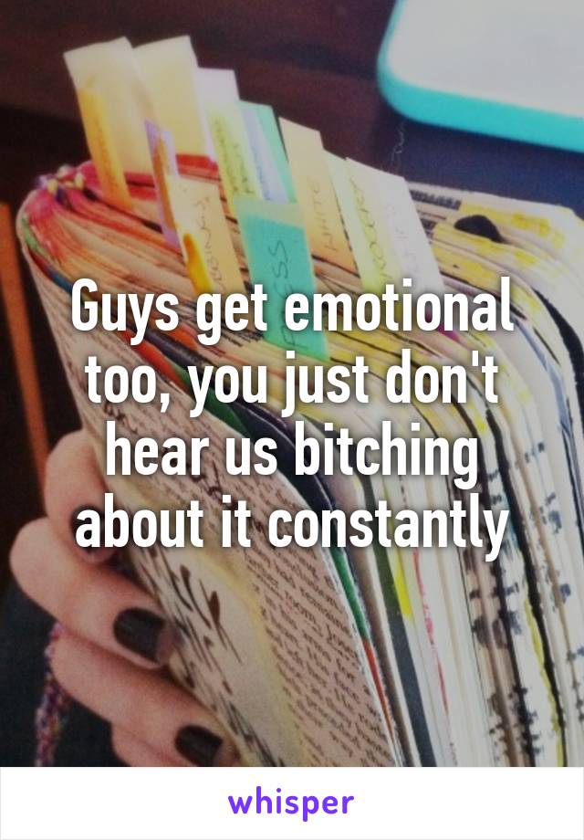 Guys get emotional too, you just don't hear us bitching about it constantly