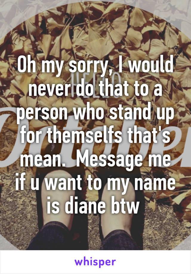 Oh my sorry, I would never do that to a person who stand up for themselfs that's mean.  Message me if u want to my name is diane btw 