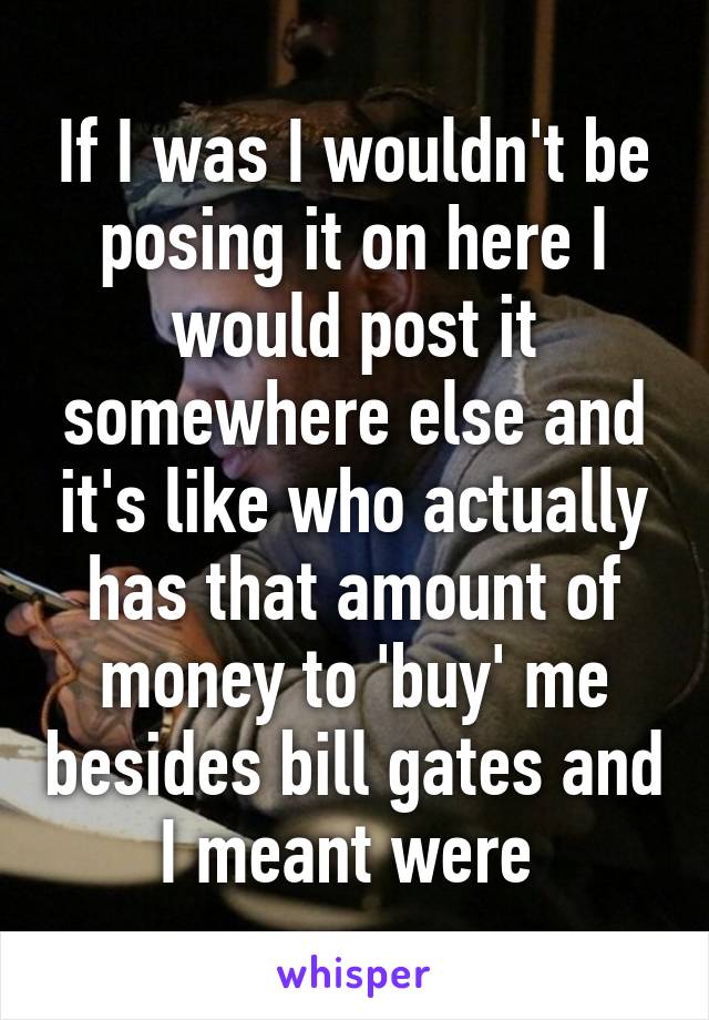 If I was I wouldn't be posing it on here I would post it somewhere else and it's like who actually has that amount of money to 'buy' me besides bill gates and I meant were 