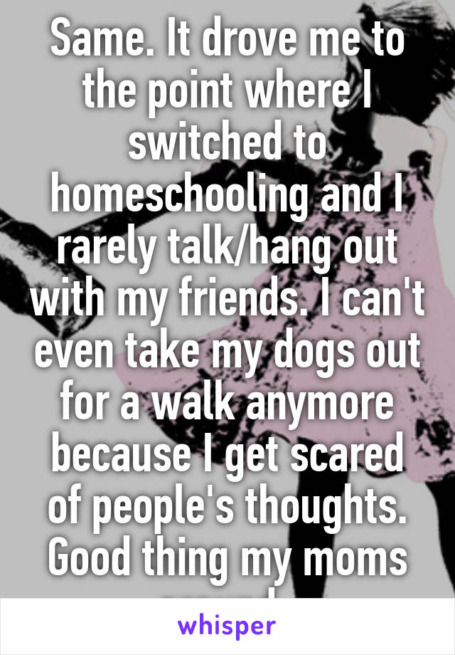 Same. It drove me to the point where I switched to homeschooling and I rarely talk/hang out with my friends. I can't even take my dogs out for a walk anymore because I get scared of people's thoughts. Good thing my moms around. 