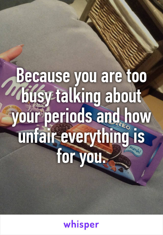 Because you are too busy talking about your periods and how unfair everything is for you.