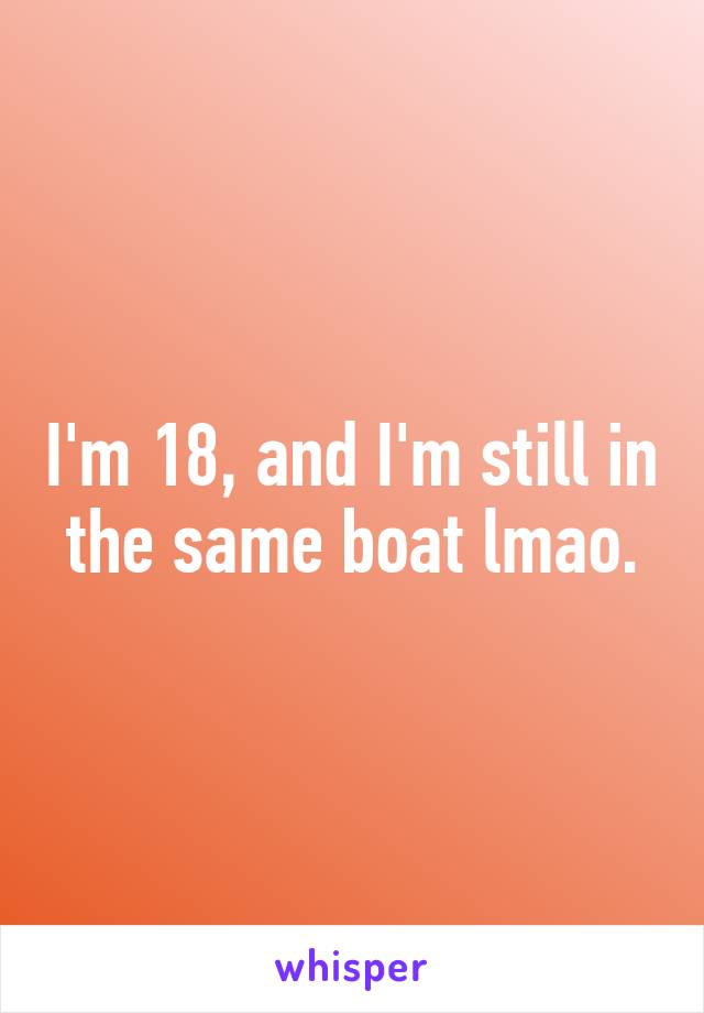 I'm 18, and I'm still in the same boat lmao.