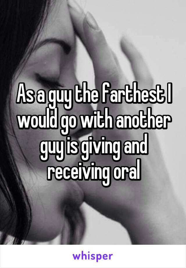 As a guy the farthest I would go with another guy is giving and receiving oral
