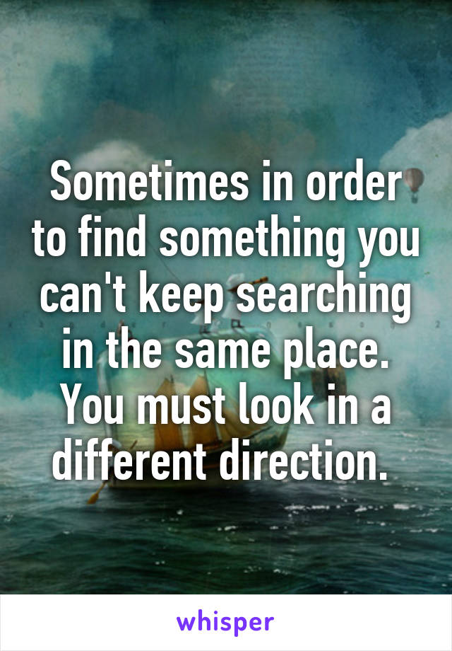 Sometimes in order to find something you can't keep searching in the same place. You must look in a different direction. 