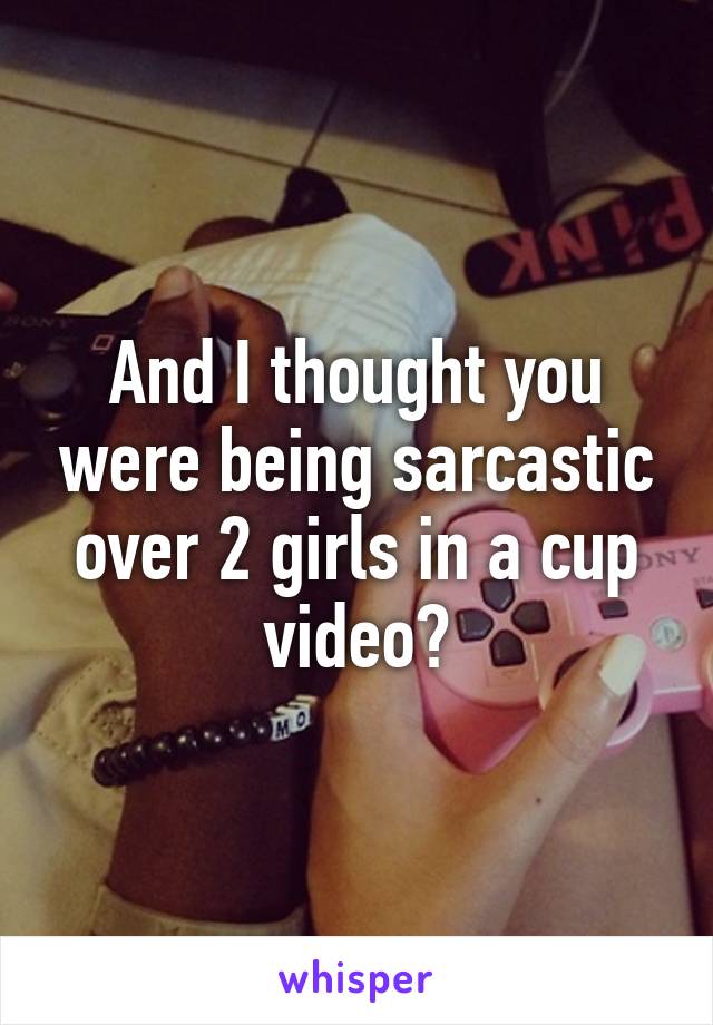 And I thought you were being sarcastic over 2 girls in a cup video?