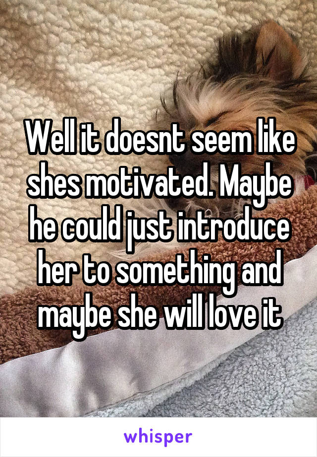 Well it doesnt seem like shes motivated. Maybe he could just introduce her to something and maybe she will love it
