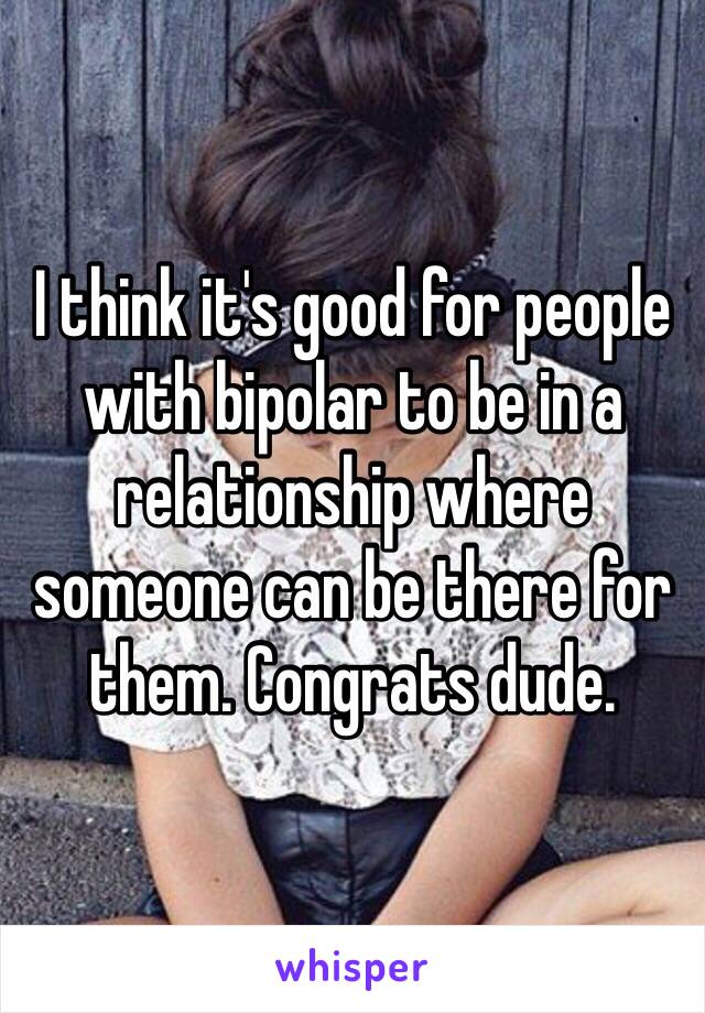 I think it's good for people with bipolar to be in a relationship where someone can be there for them. Congrats dude.