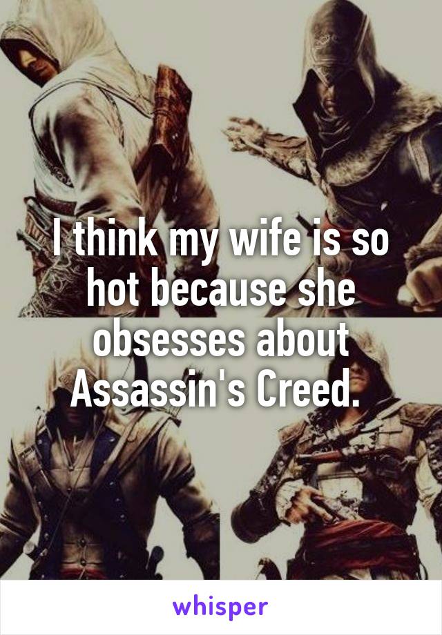 I think my wife is so hot because she obsesses about Assassin's Creed. 