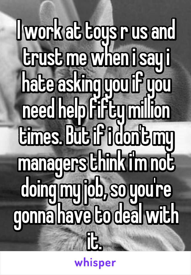 I work at toys r us and trust me when i say i hate asking you if you need help fifty million times. But if i don't my managers think i'm not doing my job, so you're gonna have to deal with it. 