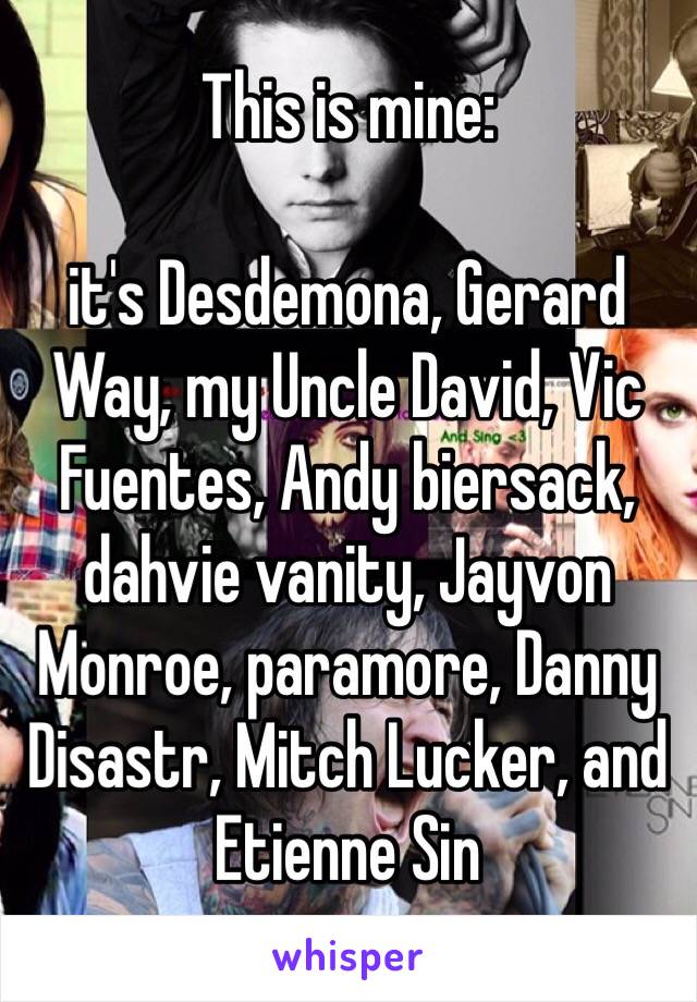 This is mine: 

it's Desdemona, Gerard Way, my Uncle David, Vic Fuentes, Andy biersack, dahvie vanity, Jayvon Monroe, paramore, Danny Disastr, Mitch Lucker, and Etienne Sin