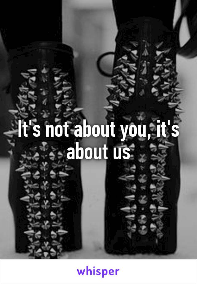 It's not about you, it's about us