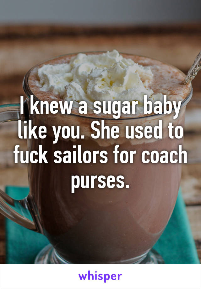 I knew a sugar baby like you. She used to fuck sailors for coach purses.