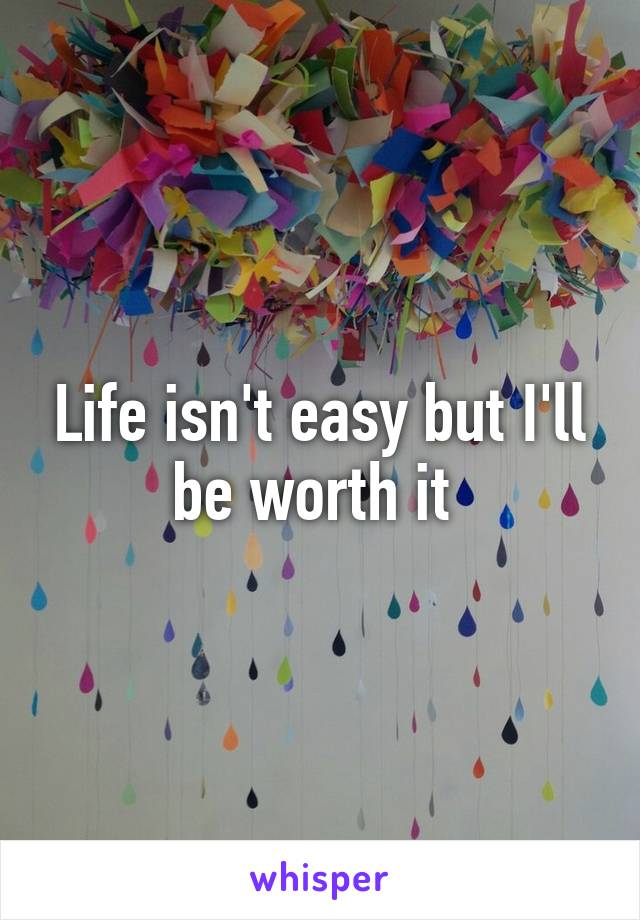 Life isn't easy but I'll be worth it 