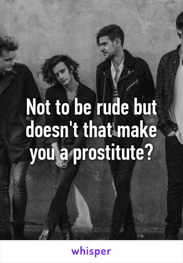 Not to be rude but doesn't that make you a prostitute?