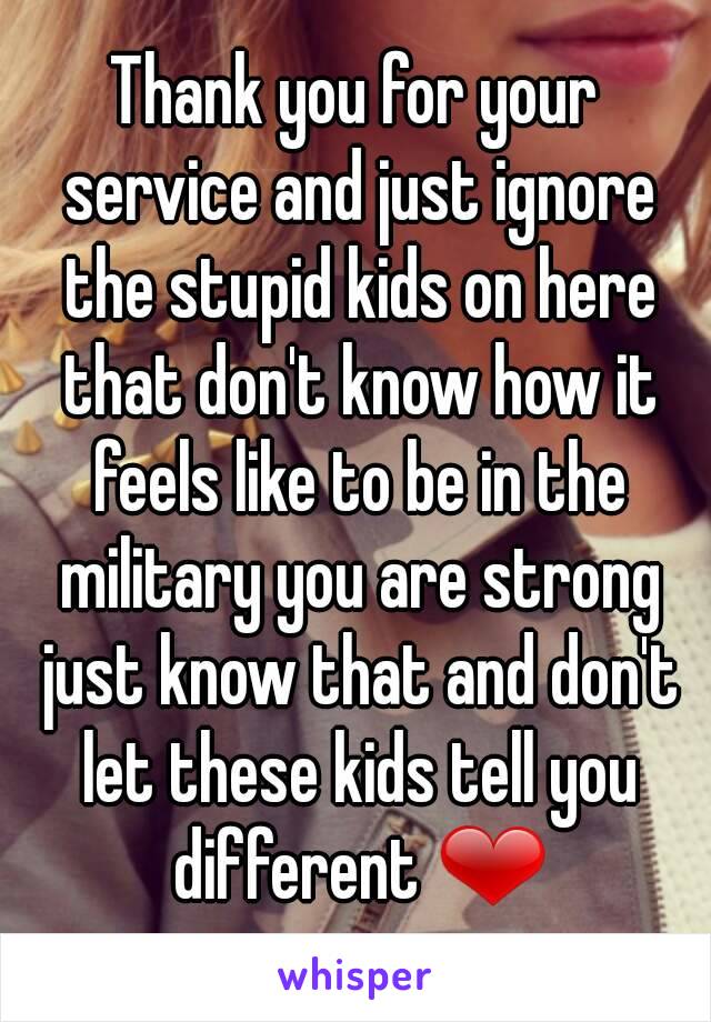 Thank you for your service and just ignore the stupid kids on here that don't know how it feels like to be in the military you are strong just know that and don't let these kids tell you different ❤