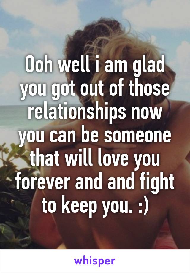 Ooh well i am glad you got out of those relationships now you can be someone that will love you forever and and fight to keep you. :)