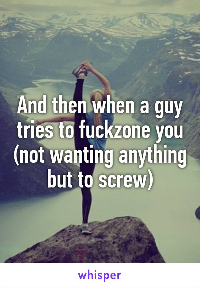 And then when a guy tries to fuckzone you (not wanting anything but to screw)