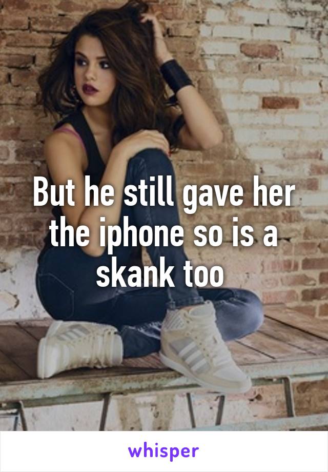 But he still gave her the iphone so is a skank too 