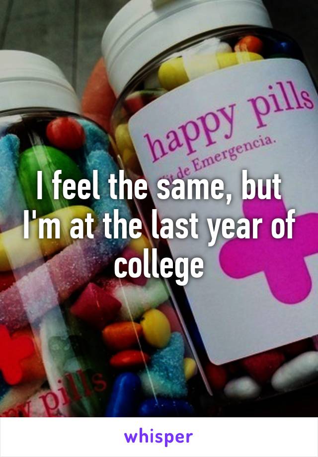 I feel the same, but I'm at the last year of college