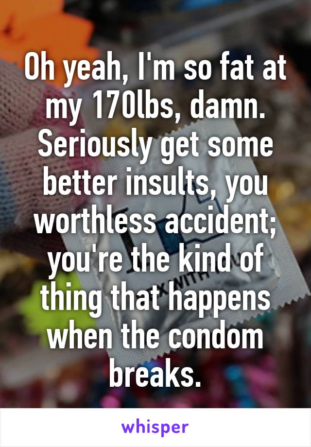 Oh yeah, I'm so fat at my 170lbs, damn. Seriously get some better insults, you worthless accident; you're the kind of thing that happens when the condom breaks.